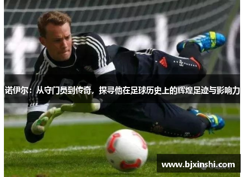 诺伊尔：从守门员到传奇，探寻他在足球历史上的辉煌足迹与影响力